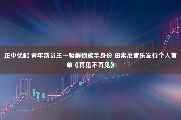 正中优配 青年演员王一哲解锁歌手身份 由索尼音乐发行个人首单《再见不再见》