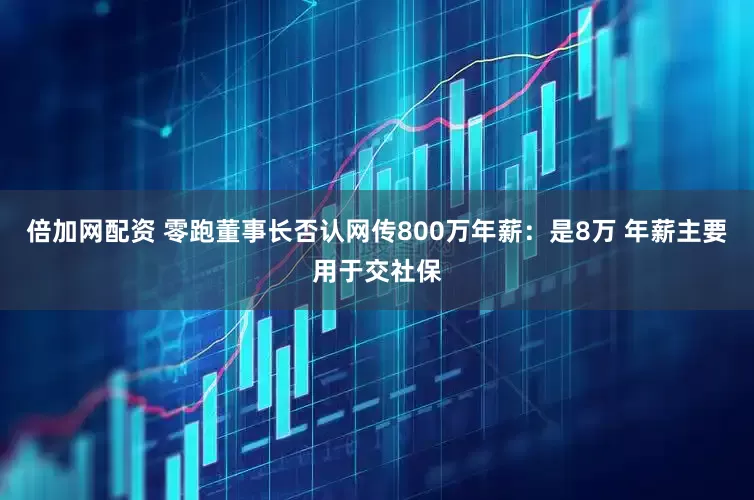 倍加网配资 零跑董事长否认网传800万年薪：是8万 年薪主要用于交社保