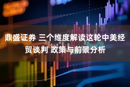 鼎盛证券 三个维度解读这轮中美经贸谈判 政策与前景分析