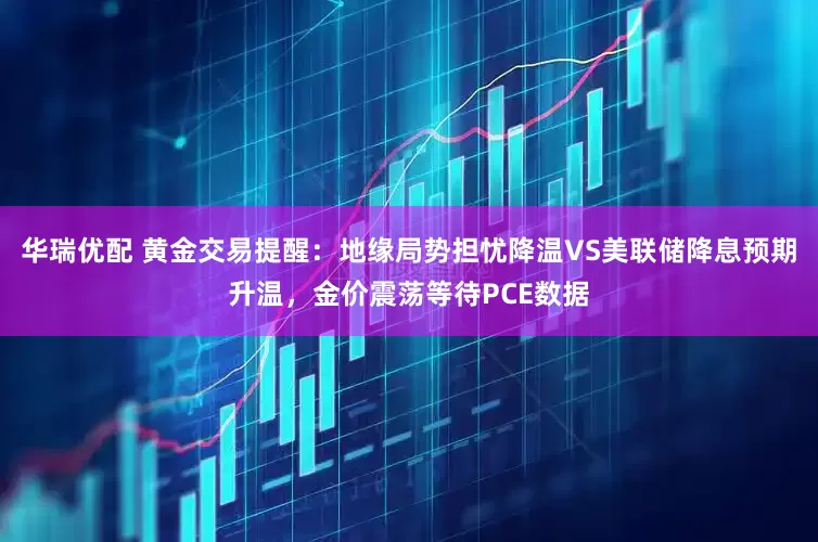 华瑞优配 黄金交易提醒：地缘局势担忧降温VS美联储降息预期升温，金价震荡等待PCE数据