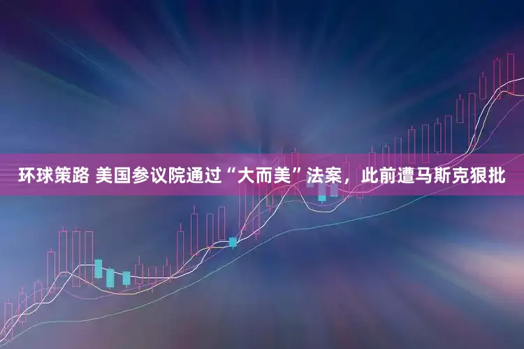 环球策路 美国参议院通过“大而美”法案，此前遭马斯克狠批