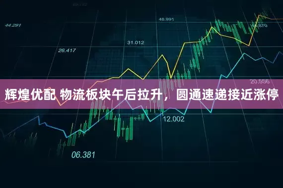 辉煌优配 物流板块午后拉升，圆通速递接近涨停