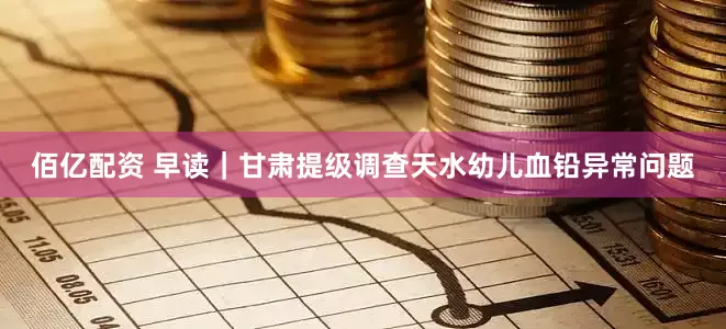 佰亿配资 早读｜甘肃提级调查天水幼儿血铅异常问题