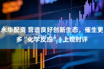 永华配资 营造良好创新生态，催生更多“化学反应” | 上观时评