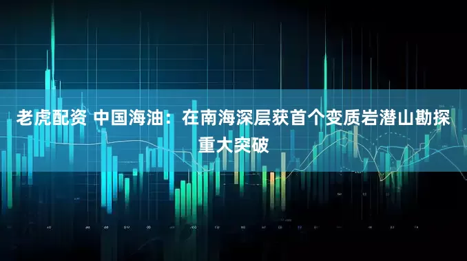 老虎配资 中国海油：在南海深层获首个变质岩潜山勘探重大突破