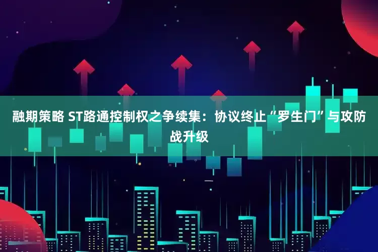 融期策略 ST路通控制权之争续集：协议终止“罗生门”与攻防战升级