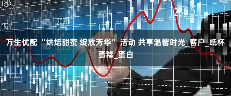 万生优配 “烘焙甜蜜 绽放芳华” 活动 共享温馨时光_客户_纸杯蛋糕_蛋白