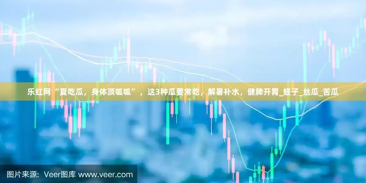 乐红网 “夏吃瓜，身体顶呱呱” ，这3种瓜要常吃，解暑补水，健脾开胃_蛏子_丝瓜_苦瓜