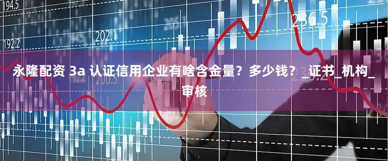 永隆配资 3a 认证信用企业有啥含金量？多少钱？_证书_机构_审核