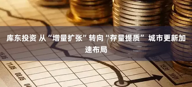 库东投资 从“增量扩张”转向“存量提质” 城市更新加速布局