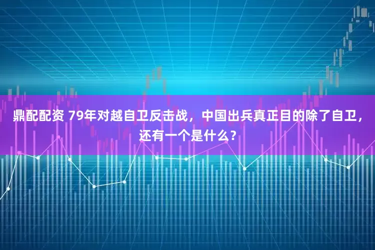 鼎配配资 79年对越自卫反击战，中国出兵真正目的除了自卫，还有一个是什么？